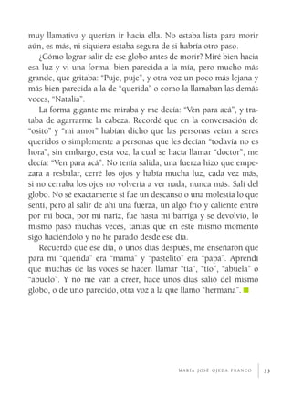 muy llamativa y querían ir hacia ella. No estaba lista para morir
aún, es más, ni siquiera estaba segura de si habría otro paso.
    ¿Cómo lograr salir de ese globo antes de morir? Miré bien hacia
esa luz y vi una forma, bien parecida a la mía, pero mucho más
grande, que gritaba: “Puje, puje”, y otra voz un poco más lejana y
más bien parecida a la de “querida” o como la llamaban las demás
voces, “Natalia”.
    La forma gigante me miraba y me decía: “Ven para acá”, y tra­
taba de agarrarme la cabeza. Recordé que en la conversación de
“osito” y “mi amor” habían dicho que las personas veían a seres
queridos o simplemente a personas que les decían “todavía no es
hora”, sin embargo, esta voz, la cual se hacía llamar “doctor”, me
decía: “Ven para acá”. No tenía salida, una fuerza hizo que empe­
zara a resbalar, cerré los ojos y había mucha luz, cada vez más,
si no cerraba los ojos no volvería a ver nada, nunca más. Salí del
globo. No sé exactamente si fue un descanso o una molestia lo que
sentí, pero al salir de ahí una fuerza, un algo frío y caliente entró
por mi boca, por mi nariz, fue hasta mi barriga y se devolvió, lo
mismo pasó muchas veces, tantas que en este mismo momento
sigo haciéndolo y no he parado desde ese día.
    Recuerdo que ese día, o unos días después, me enseñaron que
para mí “querida” era “mamá” y “pastelito” era “papá”. Aprendí
que muchas de las voces se hacen llamar “tía”, “tío”, “abuela” o
“abuelo”. Y no me van a creer, hace unos días salió del mismo
globo, o de uno parecido, otra voz a la que llamo “hermana”.




                                             maría josé ojeda franco    33
 