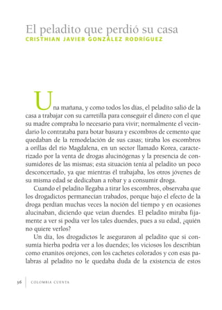 El peladito que perdió su casa
     c r i s t h i a n j av i e r g o n z á l e z r o d r í g u e z




        U       na mañana, y como todos los días, el peladito salió de la
     casa a trabajar con su carretilla para conseguir el dinero con el que
     su madre compraba lo necesario para vivir; normalmente el vecin­
     dario lo contrataba para botar basura y escombros de cemento que
     quedaban de la remodelación de sus casas; tiraba los escombros
     a orillas del río Magdalena, en un sector llamado Korea, caracte­
     rizado por la venta de drogas alucinógenas y la presencia de con­
     sumidores de las mismas; esta situación tenía al peladito un poco
     desconcertado, ya que mientras él trabajaba, los otros jóvenes de
     su misma edad se dedicaban a robar y a consumir droga.
        Cuando el peladito llegaba a tirar los escombros, observaba que
     los drogadictos permanecían trabados, porque bajo el efecto de la
     droga perdían muchas veces la noción del tiempo y en ocasiones
     alucinaban, diciendo que veían duendes. El peladito miraba fija­
     mente a ver si podía ver los tales duendes, pues a su edad, ¿quién
     no quiere verlos?
        Un día, los drogadictos le aseguraron al peladito que si con­
     sumía hierba podría ver a los duendes; los viciosos los describían
     como enanitos orejones, con los cachetes colorados y con esas pa­
     labras al peladito no le quedaba duda de la existencia de estos


36     c o l o m b i a c u e n ta
 