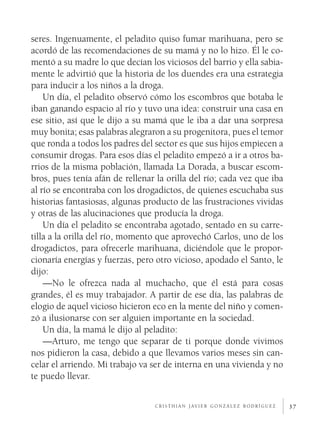 seres. Ingenuamente, el peladito quiso fumar marihuana, pero se
acordó de las recomendaciones de su mamá y no lo hizo. Él le co­
mentó a su madre lo que decían los viciosos del barrio y ella sabia­
mente le advirtió que la historia de los duendes era una estrategia
para inducir a los niños a la droga.
    Un día, el peladito observó cómo los escombros que botaba le
iban ganando espacio al río y tuvo una idea: construir una casa en
ese sitio, así que le dijo a su mamá que le iba a dar una sorpresa
muy bonita; esas palabras alegraron a su progenitora, pues el temor
que ronda a todos los padres del sector es que sus hijos empiecen a
consumir drogas. Para esos días el peladito empezó a ir a otros ba­
rrios de la misma población, llamada La Dorada, a buscar escom­
bros, pues tenía afán de rellenar la orilla del río; cada vez que iba
al río se encontraba con los drogadictos, de quienes escuchaba sus
historias fantasiosas, algunas producto de las frustraciones vividas
y otras de las alucinaciones que producía la droga.
    Un día el peladito se encontraba agotado, sentado en su carre­
tilla a la orilla del río, momento que aprovechó Carlos, uno de los
drogadictos, para ofrecerle marihuana, diciéndole que le propor­
cionaría energías y fuerzas, pero otro vicioso, apodado el Santo, le
dijo:
    —No le ofrezca nada al muchacho, que él está para cosas
grandes, él es muy trabajador. A partir de ese día, las palabras de
elogio de aquel vicioso hicieron eco en la mente del niño y comen­
zó a ilusionarse con ser alguien importante en la sociedad.
    Un día, la mamá le dijo al peladito:
    —Arturo, me tengo que separar de ti porque donde vivimos
nos pidieron la casa, debido a que llevamos varios meses sin can­
celar el arriendo. Mi trabajo va ser de interna en una vivienda y no
te puedo llevar.

                                 c r i s t h i a n j av i e r g o n z á l e z r o d r í g u e z   37
 