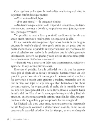 Con lágrimas en los ojos, la madre dijo una frase que al niño lo
     dejó más confundido que nunca:
         —Vivir es tan difícil, hijo.
         —¿Por qué mamá? —le preguntó el niño.
         —No tenemos qué comer —le respondió la mamá—, no tene­
     mos casa, no tenemos a dónde ir, no podemos estar juntos, enton­
     ces, ¿para qué vivimos?
         Y el peladito se puso a llorar y se sintió rendido ante la vida y se
     quiso morir junto a su madre, para no separarse de ella.
         En ese instante Arturo quiso culpar a los demás de su desgra­
     cia, pero la madre le dijo al niño que la culpa era del papá, que los
     había abandonado, dejándole la responsabilidad de crianza a ella;
     pero el peladito, en medio de la confusión que le había generado
     tal situación, aceleró sus planes y sacó de sus entrañas unas pala­
     bras alentadoras diciéndole a su mamá:
         —Siempre voy a estar a tu lado para acompañarte, cuidarte y
     ayudarte, te voy a construir una casa.
         Entonces el peladito fue a la orilla del río y vio que los escom­
     bros, por el efecto de la lluvia y el tiempo, habían creado un lote
     propicio para construir allí la casa, por lo tanto se animó mucho y
     fue corriendo a buscar unas guaduas y madera, materiales con los
     que la hizo; con tejas de segunda, que iban botando en las obras
     de construcción, fue organizando el techo de la humilde vivien­
     da, una vez protegido del sol y de la lluvia llevó a la mamá hasta
     la orilla del río. Ella, al ver la casa, quedó sorprendida y lloró de
     emoción, entonces trastearon la camita, una silla, las ollas, una pe­
     queña estufa de gasolina y poco a poco la fueron arreglando.
         La felicidad solo duró unos años, pues una creciente inesperada
     del río Magdalena comenzó a desbarrancar la orilla, en un sector
     cercano a la casa del peladito. Sin dar tiempo, en una madrugada


38     c o l o m b i a c u e n ta
 
