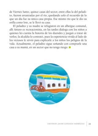 de Viernes Santo, quince casas del sector, entre ellas la del peladi­
to, fueron arrastradas por el río, quedando solo el recuerdo de lo
que un día fue su única casa propia. Ese mismo río que le dio su
orilla como lote, se le llevó su casa.
    El peladito y su madre se refugiaron en un albergue comunal,
allí Arturo es recreacionista, en las tardes dialoga con los niños a
quienes les cuenta la historia de los duendes y juegan a tratar de
verlos; la alcaldía lo contrató, pues la experiencia vivida al lado de
los viciosos le sirvió para explicarle a los niños los peligros de la
vida. Actualmente, el peladito sigue soñando con comprarle una
casa a su mamá, en un sector que no tenga riesgo.




                                  c r i s t h i a n j av i e r g o n z á l e z r o d r í g u e z   39
 