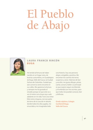 El Pueblo
de Abajo

l au r a f r a n co r i n có n
buga


He tenido la fortuna de haber         una historia. Soy una persona
nacido en un hogar sano, de           alegre, amigable y positiva. Me
buenas costumbres, en Guadalajara     encantan los cuentos de terror,
de Buga, Valle del Cauca, la Ciudad   suspenso y amor. Además de leer
Señora de Colombia. Ciudad que        y escribir, me gusta dibujar, pintar,
aún conserva cierto encanto en        cantar, actuar y bailar. Lo principal
sus calles. Me apasiona la lectura    es que espero seguir escribiendo
y siempre me ha gustado el            y triunfando con mis escritos, para
estudio porque sé que este va a       que todos los puedan conocer, leer
ser el motor con el que voy a salir   y disfrutar.
adelante en mi vida. Tuve una niñez
feliz como ninguna, con ese patio
de tierra de la casa de mi abuela     Grado séptimo, Colegio
donde todos los días jugaba, me       Comfamdi Buga,
ensuciaba y me imaginaba toda         Valle del Cauca




                                                                              41
 