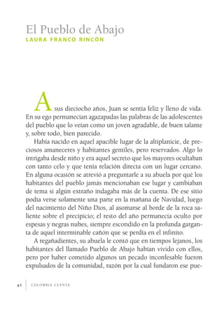El Pueblo de Abajo
     l au r a f r a n co r i n có n




        A       sus dieciocho años, Juan se sentía feliz y lleno de vida.
     En su ego permanecían agazapadas las palabras de las adolescentes
     del pueblo que lo veían como un joven agradable, de buen talante
     y, sobre todo, bien parecido.
         Había nacido en aquel apacible lugar de la altiplanicie, de pre­
     ciosos amaneceres y habitantes gentiles, pero reservados. Algo lo
     intrigaba desde niño y era aquel secreto que los mayores ocultaban
     con tanto celo y que tenía relación directa con un lugar cercano.
     En alguna ocasión se atrevió a preguntarle a su abuela por qué los
     habitantes del pueblo jamás mencionaban ese lugar y cambiaban
     de tema si algún extraño indagaba más de la cuenta. De ese sitio
     podía verse solamente una parte en la mañana de Navidad, luego
     del nacimiento del Niño Dios, al asomarse al borde de la roca sa­
     liente sobre el precipicio; el resto del año permanecía oculto por
     espesas y negras nubes, siempre escondido en la profunda gargan­
     ta de aquel interminable cañón que se perdía en el infinito.
         A regañadientes, su abuela le contó que en tiempos lejanos, los
     habitantes del llamado Pueblo de Abajo habían vivido con ellos,
     pero por haber cometido algunos un pecado inconfesable fueron
     expulsados de la comunidad, razón por la cual fundaron ese pue­

42     c o l o m b i a c u e n ta
 