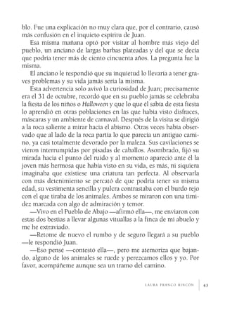 blo. Fue una explicación no muy clara que, por el contrario, causó
más confusión en el inquieto espíritu de Juan.
    Esa misma mañana optó por visitar al hombre más viejo del
pueblo, un anciano de largas barbas plateadas y del que se decía
que podría tener más de ciento cincuenta años. La pregunta fue la
misma.
    El anciano le respondió que su inquietud lo llevaría a tener gra­
ves problemas y su vida jamás sería la misma.
    Esta advertencia solo avivó la curiosidad de Juan; precisamente
era el 31 de octubre, recordó que en su pueblo jamás se celebraba
la fiesta de los niños o Halloween y que lo que él sabía de esta fiesta
lo aprendió en otras poblaciones en las que había visto disfraces,
máscaras y un ambiente de carnaval. Después de la visita se dirigió
a la roca saliente a mirar hacia el abismo. Otras veces había obser­
vado que al lado de la roca partía lo que parecía un antiguo cami­
no, ya casi totalmente devorado por la maleza. Sus cavilaciones se
vieron interrumpidas por pisadas de caballos. Asombrado, fijó su
mirada hacia el punto del ruido y al momento apareció ante él la
joven más hermosa que había visto en su vida, es más, ni siquiera
imaginaba que existiese una criatura tan perfecta. Al observarla
con más detenimiento se percató de que podría tener su misma
edad, su vestimenta sencilla y pulcra contrastaba con el burdo rejo
con el que tiraba de los animales. Ambos se miraron con una timi­
dez marcada con algo de admiración y temor.
    —Vivo en el Pueblo de Abajo —afirmó ella—, me enviaron con
estas dos bestias a llevar algunas vituallas a la finca de mi abuelo y
me he extraviado.
    —Retome de nuevo el rumbo y de seguro llegará a su pueblo
—le respondió Juan.
    —Eso pensé —contestó ella—, pero me atemoriza que bajan­
do, alguno de los animales se ruede y perezcamos ellos y yo. Por
favor, acompáñeme aunque sea un tramo del camino.

                                                 laura franco rincón      43
 