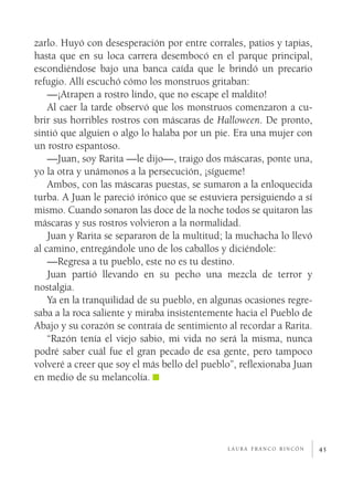 zarlo. Huyó con desesperación por entre corrales, patios y tapias,
hasta que en su loca carrera desembocó en el parque principal,
escondiéndose bajo una banca caída que le brindó un precario
refugio. Allí escuchó cómo los monstruos gritaban:
    —¡Atrapen a rostro lindo, que no escape el maldito!
    Al caer la tarde observó que los monstruos comenzaron a cu­
brir sus horribles rostros con máscaras de Halloween. De pronto,
sintió que alguien o algo lo halaba por un pie. Era una mujer con
un rostro espantoso.
    —Juan, soy Rarita —le dijo—, traigo dos máscaras, ponte una,
yo la otra y unámonos a la persecución, ¡sígueme!
    Ambos, con las máscaras puestas, se sumaron a la enloquecida
turba. A Juan le pareció irónico que se estuviera persiguiendo a sí
mismo. Cuando sonaron las doce de la noche todos se quitaron las
máscaras y sus rostros volvieron a la normalidad.
    Juan y Rarita se separaron de la multitud; la muchacha lo llevó
al camino, entregándole uno de los caballos y diciéndole:
    —Regresa a tu pueblo, este no es tu destino.
    Juan partió llevando en su pecho una mezcla de terror y
nostalgia.
    Ya en la tranquilidad de su pueblo, en algunas ocasiones regre­
saba a la roca saliente y miraba insistentemente hacia el Pueblo de
Abajo y su corazón se contraía de sentimiento al recordar a Rarita.
    “Razón tenía el viejo sabio, mi vida no será la misma, nunca
podré saber cuál fue el gran pecado de esa gente, pero tampoco
volveré a creer que soy el más bello del pueblo”, reflexionaba Juan
en medio de su melancolía.




                                              laura franco rincón     45
 
