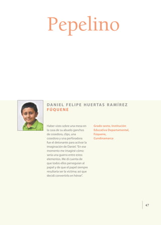 Pepelino


d a n i e l f e l i p e h u e r ta s r a m í r e z
fúquene


Haber visto sobre una mesa en        Grado sexto, Institución
la casa de su abuelo ganchos         Educativa Departamental,
de cosedora, clips, una              Fúquene,
cosedora y una perforadora           Cundinamarca
fue el detonante para activar la
imaginación de Daniel. “En ese
momento me imaginé cómo
sería una guerra entre estos
elementos. Me di cuenta de
que todos ellos perseguían al
papel y de que el papel siempre
resultaría ser la víctima; así que
decidí convertirlo en héroe”.




                                                                47
 