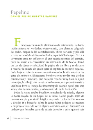Pepelino
     d a n i e l f e l i p e h u e r ta s r a m í r e z




        F      rancisco era un niño aficionado a la astronomía. Su habi­
     tación parecía un verdadero observatorio, con planetas colgando
     del techo, mapas de las constelaciones, libros por aquí y por allá
     y hasta un modelo del transbordador espacial Challenger. Cerca a
     la ventana tenía un tablero en el que pegaba recortes del espacio,
     pues su sueño era convertirse en astronauta de la NASA. Tomó
     un par de tijeras y seleccionó la página de un libro y se dispuso
     a recortar la silueta de quien sería el capitán de su nave espacial.
     En la hoja se veía claramente un artículo sobre la vida en otros lu­
     gares del universo. El pequeño hombrecito no media más de diez
     centímetros y Francisco, que no sabía recortar muy bien, le quitó
     las orejas; le dibujó dos punticos en los ojos, una pequeña nariz y
     una boca. Pero su trabajo fue interrumpido cuando oyó el pito que
     anunciaba la ruta escolar, y salió corriendo de la habitación.
         Sobre la cama estaba Pepelino, temblando de miedo, alguien
     lo había sacado de su hogar, de su libro. Como pudo, trató de
     ponerse en pie y se sintió frágil y muy solo. Le hacía falta su casa
     y decidió ir a buscarla: sobre la cama había pedazos de páginas
     y empezó a tratar de ver si alguna coincidía con él. Encontró un
     pedazo que formaba parte de su pie derecho y en el que se veía


48     c o l o m b i a c u e n ta
 