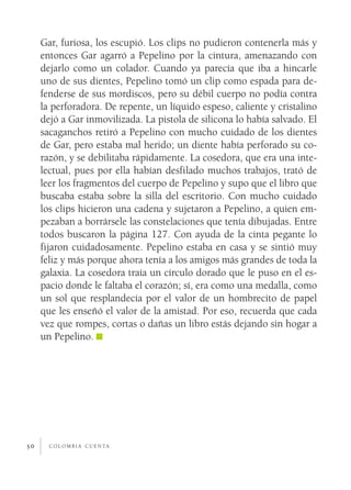 Gar, furiosa, los escupió. Los clips no pudieron contenerla más y
     entonces Gar agarró a Pepelino por la cintura, amenazando con
     dejarlo como un colador. Cuando ya parecía que iba a hincarle
     uno de sus dientes, Pepelino tomó un clip como espada para de­
     fenderse de sus mordiscos, pero su débil cuerpo no podía contra
     la perforadora. De repente, un líquido espeso, caliente y cristalino
     dejó a Gar inmovilizada. La pistola de silicona lo había salvado. El
     sacaganchos retiró a Pepelino con mucho cuidado de los dientes
     de Gar, pero estaba mal herido; un diente había perforado su co­
     razón, y se debilitaba rápidamente. La cosedora, que era una inte­
     lectual, pues por ella habían desfilado muchos trabajos, trató de
     leer los fragmentos del cuerpo de Pepelino y supo que el libro que
     buscaba estaba sobre la silla del escritorio. Con mucho cuidado
     los clips hicieron una cadena y sujetaron a Pepelino, a quien em­
     pezaban a borrársele las constelaciones que tenía dibujadas. Entre
     todos buscaron la página 127. Con ayuda de la cinta pegante lo
     fijaron cuidadosamente. Pepelino estaba en casa y se sintió muy
     feliz y más porque ahora tenía a los amigos más grandes de toda la
     galaxia. La cosedora traía un círculo dorado que le puso en el es­
     pacio donde le faltaba el corazón; sí, era como una medalla, como
     un sol que resplandecía por el valor de un hombrecito de papel
     que les enseñó el valor de la amistad. Por eso, recuerda que cada
     vez que rompes, cortas o dañas un libro estás dejando sin hogar a
     un Pepelino.




50     c o l o m b i a c u e n ta
 