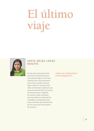 El último
viaje

s o f í a r o j a s ló p e z
b o g o tá


Escribí este cuento pensando          Grado sexto, Colegio Yermo
transmitir el sentimiento que         y Parres, Bogotá, D. C.
causa perder algo, en este caso
material, que nunca pensamos
que vamos a perder y que de
algún modo ha tomado cierto
valor sentimental y espiritual, que
causa sensaciones que casi nunca
encontramos por lo agitado
de nuestras vidas cotidianas,
pero que aflora en sentimientos
nostálgicos cuando por fuerza
mayor tenemos que deshacernos
de esas cosas que hacían parte
de nosotros.




                                                                   53
 