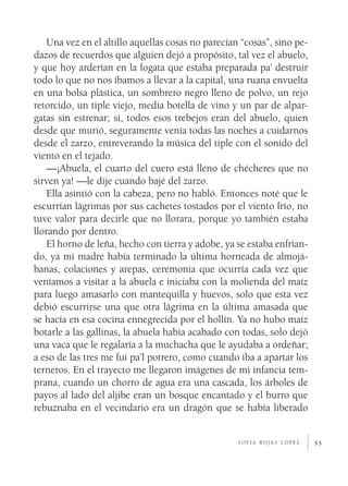 Una vez en el altillo aquellas cosas no parecían “cosas”, sino pe­
dazos de recuerdos que alguien dejó a propósito, tal vez el abuelo,
y que hoy arderían en la fogata que estaba preparada pa’ destruir
todo lo que no nos íbamos a llevar a la capital, una ruana envuelta
en una bolsa plástica, un sombrero negro lleno de polvo, un rejo
retorcido, un tiple viejo, media botella de vino y un par de alpar­
gatas sin estrenar; sí, todos esos trebejos eran del abuelo, quien
desde que murió, seguramente venía todas las noches a cuidarnos
desde el zarzo, entreverando la música del tiple con el sonido del
viento en el tejado.
    —¡Abuela, el cuarto del cuero está lleno de chécheres que no
sirven ya! —le dije cuando bajé del zarzo.
    Ella asintió con la cabeza, pero no habló. Entonces noté que le
escurrían lágrimas por sus cachetes tostados por el viento frío, no
tuve valor para decirle que no llorara, porque yo también estaba
llorando por dentro.
    El horno de leña, hecho con tierra y adobe, ya se estaba enfrian­
do, ya mi madre había terminado la última horneada de almojá­
banas, colaciones y arepas, ceremonia que ocurría cada vez que
veníamos a visitar a la abuela e iniciaba con la molienda del maíz
para luego amasarlo con mantequilla y huevos, solo que esta vez
debió escurrirse una que otra lágrima en la última amasada que
se hacía en esa cocina ennegrecida por el hollín. Ya no hubo maíz
botarle a las gallinas, la abuela había acabado con todas, solo dejó
una vaca que le regalaría a la muchacha que le ayudaba a ordeñar;
a eso de las tres me fui pa’l potrero, como cuando iba a apartar los
terneros. En el trayecto me llegaron imágenes de mi infancia tem­
prana, cuando un chorro de agua era una cascada, los árboles de
payos al lado del aljibe eran un bosque encantado y el burro que
rebuznaba en el vecindario era un dragón que se había liberado


                                                    sofía rojas lópez    55
 