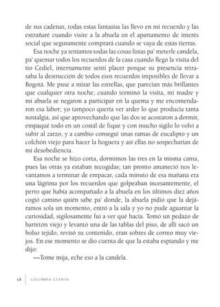 de sus cadenas, todas estas fantasías las llevo en mi recuerdo y las
     extrañaré cuando visite a la abuela en el apartamento de interés
     social que seguramente comprará cuando se vaya de estas tierras.
        Esa noche ya teníamos todas las cosas listas pa’ meterle candela,
     pa’ quemar todos los recuerdos de la casa cuando llegó la visita del
     tío Cediel, internamente sentí placer porque su presencia retra­
     saba la destrucción de todos esos recuerdos imposibles de llevar a
     Bogotá. Me puse a mirar las estrellas, que parecían más brillantes
     que cualquier otra noche; cuando terminó la visita, mi madre y
     mi abuela se negaron a participar en la quema y me encomenda­
     ron esa labor; yo tampoco quería ver arder lo que producía tanta
     nostalgia, así que aprovechando que las dos se acostaron a dormir,
     empaqué todo en un costal de fique y con mucho sigilo lo volví a
     subir al zarzo, y a cambio conseguí unas ramas de eucalipto y un
     colchón viejo para hacer la hoguera y así ellas no sospecharían de
     mi desobediencia.
        Esa noche se hizo corta, dormimos las tres en la misma cama,
     pues las otras ya estaban recogidas; tan pronto amaneció nos le­
     vantamos a terminar de empacar, cada minuto de esa mañana era
     una lágrima por los recuerdos que golpeaban incesantemente, el
     perro que había acompañado a la abuela en los últimos diez años
     cogió camino quién sabe pa’ donde, la abuela pidió que la dejá­
     ramos sola un momento, entró a la sala y yo no pude aguantar la
     curiosidad, sigilosamente fui a ver qué hacía. Tomó un pedazo de
     barretón viejo y levantó una de las tablas del piso, de allí sacó un
     bolso tejido, revisó su contenido, eran sobres de correo muy vie­
     jos. En ese momento se dio cuenta de que la estaba espiando y me
     dijo:
        —Tome mija, eche eso a la candela.


56     c o l o m b i a c u e n ta
 