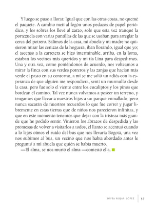 Y luego se puso a llorar. Igual que con las otras cosas, no quemé
el paquete. A cambio metí al fogón unos pedazos de papel perió­
dico, y los sobres los llevé al zarzo, solo que esta vez tranqué la
portezuela con varias puntillas de las que se usaban para arreglar la
cerca del potrero. Salimos de la casa, mi abuela y mi madre no qui­
sieron mirar las cenizas de la hoguera, iban llorando, igual que yo;
el ascenso a la carretera se hizo interminable, arriba, en la loma,
estaban los vecinos más queridos y mi tía Lina para despedirnos.
Una y otra vez, como poniéndonos de acuerdo, nos volteamos a
mirar la finca con sus verdes potreros y las zanjas que hacían más
verde el pasto en su contorno, a mí se me salió un adiós con la es­
peranza de que alguien me respondiera, sentí un murmullo desde
la casa, pero fue solo el viento entre los eucaliptos y los pinos que
bordean el camino. Tal vez nunca volvamos a poseer un terreno, y
tengamos que llevar a nuestros hijos a un parque enmallado, pero
nunca sacarán de nuestros recuerdos lo que fue correr y jugar li­
bremente en estas tierras que de niños nos parecieron infinitas, y
que en este momento tenemos que dejar con la tristeza más gran­
de que he podido sentir. Vinieron los abrazos de despedida y las
promesas de volver a visitarlos a todos, el llanto se acentuó cuando
a lo lejos oímos el ruido del bus que nos llevaría Bogotá, una vez
nos subimos al bus, un vecino que nos había abordado antes le
preguntó a mi abuela que quién se había muerto.
    —El alma, se nos murió el alma —contestó ella.




                                                   sofía rojas lópez    57
 