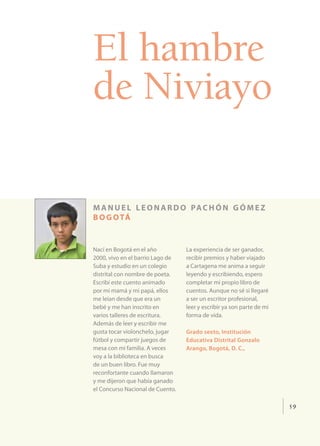 El hambre
de Niviayo

m a n u e l l e o n a r d o pa c h ó n g ó m e z
b o g o tá


Nací en Bogotá en el año          La experiencia de ser ganador,
2000, vivo en el barrio Lago de   recibir premios y haber viajado
Suba y estudio en un colegio      a Cartagena me anima a seguir
distrital con nombre de poeta.    leyendo y escribiendo, espero
Escribí este cuento animado       completar mi propio libro de
por mi mamá y mi papá, ellos      cuentos. Aunque no sé si llegaré
me leían desde que era un         a ser un escritor profesional,
bebé y me han inscrito en         leer y escribir ya son parte de mi
varios talleres de escritura.     forma de vida.
Además de leer y escribir me
gusta tocar violonchelo, jugar    Grado sexto, Institución
fútbol y compartir juegos de      Educativa Distrital Gonzalo
mesa con mi familia. A veces      Arango, Bogotá, D. C.,
voy a la biblioteca en busca
de un buen libro. Fue muy
reconfortante cuando llamaron
y me dijeron que había ganado
el Concurso Nacional de Cuento.

                                                                       59
 