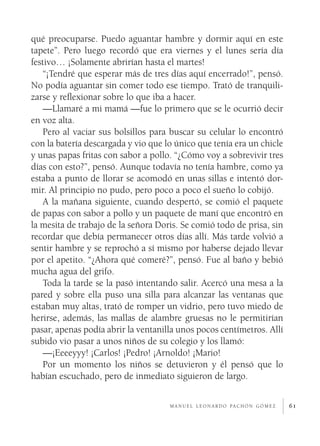 qué preocuparse. Puedo aguantar hambre y dormir aquí en este
tapete”. Pero luego recordó que era viernes y el lunes sería día
festivo… ¡Solamente abrirían hasta el martes!
   “¡Tendré que esperar más de tres días aquí encerrado!”, pensó.
No podía aguantar sin comer todo ese tiempo. Trató de tranquili­
zarse y reflexionar sobre lo que iba a hacer.
   —Llamaré a mi mamá —fue lo primero que se le ocurrió decir
en voz alta.
   Pero al vaciar sus bolsillos para buscar su celular lo encontró
con la batería descargada y vio que lo único que tenía era un chicle
y unas papas fritas con sabor a pollo. “¿Cómo voy a sobrevivir tres
días con esto?”, pensó. Aunque todavía no tenía hambre, como ya
estaba a punto de llorar se acomodó en unas sillas e intentó dor­
mir. Al principio no pudo, pero poco a poco el sueño lo cobijó.
   A la mañana siguiente, cuando despertó, se comió el paquete
de papas con sabor a pollo y un paquete de maní que encontró en
la mesita de trabajo de la señora Doris. Se comió todo de prisa, sin
recordar que debía permanecer otros días allí. Más tarde volvió a
sentir hambre y se reprochó a sí mismo por haberse dejado llevar
por el apetito. “¿Ahora qué comeré?”, pensó. Fue al baño y bebió
mucha agua del grifo.
   Toda la tarde se la pasó intentando salir. Acercó una mesa a la
pared y sobre ella puso una silla para alcanzar las ventanas que
estaban muy altas, trató de romper un vidrio, pero tuvo miedo de
herirse, además, las mallas de alambre gruesas no le permitirían
pasar, apenas podía abrir la ventanilla unos pocos centímetros. Allí
subido vio pasar a unos niños de su colegio y los llamó:
   —¡Eeeeyyy! ¡Carlos! ¡Pedro! ¡Arnoldo! ¡Mario!
   Por un momento los niños se detuvieron y él pensó que lo
habían escuchado, pero de inmediato siguieron de largo.

                                     m a n u e l l e o n a r d o pa c h ó n g ó m e z   61
 