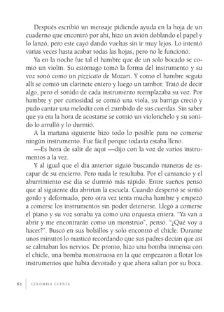Después escribió un mensaje pidiendo ayuda en la hoja de un
     cuaderno que encontró por ahí, hizo un avión doblando el papel y
     lo lanzó, pero este cayó dando vueltas sin ir muy lejos. Lo intentó
     varias veces hasta acabar todas las hojas, pero no le funcionó.
         Ya en la noche fue tal el hambre que de un solo bocado se co­
     mió un violín. Su estómago tomó la forma del instrumento y su
     voz sonó como un pizzicato de Mozart. Y como el hambre seguía
     allí se comió un clarinete entero y luego un tambor. Trató de decir
     algo, pero el sonido de cada instrumento reemplazaba su voz. Por
     hambre y por curiosidad se comió una viola, su barriga creció y
     pudo cantar una melodía con el zumbido de sus cuerdas. Sin saber
     que ya era la hora de acostarse se comió un violonchelo y su soni­
     do lo arrulló y lo durmió.
         A la mañana siguiente hizo todo lo posible para no comerse
     ningún instrumento. Fue fácil porque todavía estaba lleno.
         —Es hora de salir de aquí —dijo con la voz de varios instru­
     mentos a la vez.
         Y al igual que el día anterior siguió buscando maneras de es­
     capar de su encierro. Pero nada le resultaba. Por el cansancio y el
     aburrimiento ese día se durmió más rápido. Entre sueños pensó
     que al siguiente día abrirían la escuela. Cuando despertó se sintió
     gordo y deformado, pero otra vez tenía mucha hambre y empezó
     a comerse los instrumentos sin poder detenerse. Llegó a comerse
     el piano y su voz sonaba ya como una orquesta entera. “Ya van a
     abrir y me encontrarán como un monstruo”, pensó. “¿Qué voy a
     hacer?”. Buscó en sus bolsillos y solo encontró el chicle. Durante
     unos minutos lo masticó recordando que sus padres decían que así
     se calmaban los nervios. De pronto, hizo una bomba inmensa con
     el chicle, una bomba monstruosa en la que empezaron a flotar los
     instrumentos que había devorado y que ahora salían por su boca.


62     c o l o m b i a c u e n ta
 