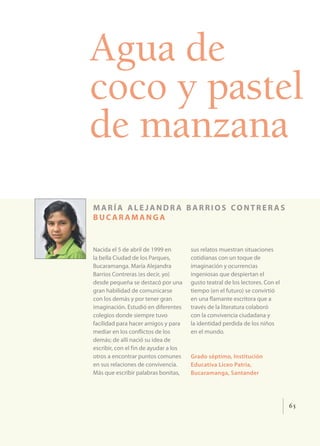 Agua de
coco y pastel
de manzana
maría ale jandr a barrios contrer as
bucaramanga


Nacida el 5 de abril de 1999 en        sus relatos muestran situaciones
la bella Ciudad de los Parques,        cotidianas con un toque de
Bucaramanga. María Alejandra           imaginación y ocurrencias
Barrios Contreras (es decir, yo)       ingeniosas que despiertan el
desde pequeña se destacó por una       gusto teatral de los lectores. Con el
gran habilidad de comunicarse          tiempo (en el futuro) se convirtió
con los demás y por tener gran         en una flamante escritora que a
imaginación. Estudió en diferentes     través de la literatura colaboró
colegios donde siempre tuvo            con la convivencia ciudadana y
facilidad para hacer amigos y para     la identidad perdida de los niños
mediar en los conflictos de los        en el mundo.
demás; de allí nació su idea de
escribir, con el fin de ayudar a los
otros a encontrar puntos comunes       Grado séptimo, Institución
en sus relaciones de convivencia.      Educativa Liceo Patria,
Más que escribir palabras bonitas,     Bucaramanga, Santander




                                                                               65
 