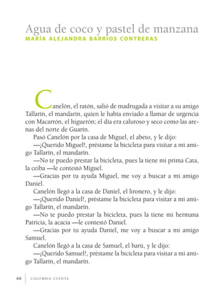 Agua de coco y pastel de manzana
     maría ale jandr a barrios contrer as




        C        anelón, el ratón, salió de madrugada a visitar a su amigo
     Tallarín, el mandarín, quien le había enviado a llamar de urgencia
     con Macarrón, el higuerón; el día era caluroso y seco como las are­
     nas del norte de Guarín.
         Pasó Canelón por la casa de Miguel, el abeto, y le dijo:
         —¡Querido Miguel!, préstame la bicicleta para visitar a mi ami­
     go Tallarín, el mandarín.
         —No te puedo prestar la bicicleta, pues la tiene mi prima Cata,
     la ceiba —le contestó Miguel.
         —Gracias por tu ayuda Miguel, me voy a buscar a mi amigo
     Daniel.
         Canelón llegó a la casa de Daniel, el lironero, y le dijo:
         —¡Querido Daniel!, préstame la bicicleta para visitar a mi ami­
     go Tallarín, el mandarín.
         —No te puedo prestar la bicicleta, pues la tiene mi hermana
     Patricia, la acacia —le contestó Daniel.
         —Gracias por tu ayuda Daniel, me voy a buscar a mi amigo
     Samuel.
         Canelón llegó a la casa de Samuel, el barú, y le dijo:
         —¡Querido Samuel!, préstame la bicicleta para visitar a mi ami­
     go Tallarín, el mandarín.

66     c o l o m b i a c u e n ta
 