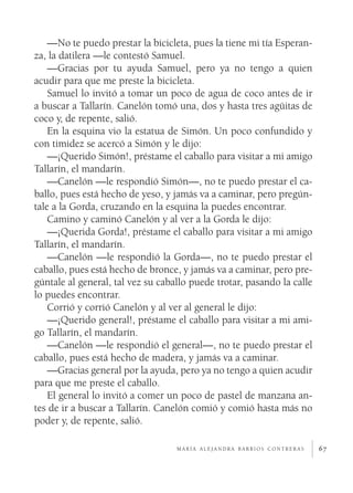 —No te puedo prestar la bicicleta, pues la tiene mi tía Esperan­
za, la datilera —le contestó Samuel.
    —Gracias por tu ayuda Samuel, pero ya no tengo a quien
acudir para que me preste la bicicleta.
    Samuel lo invitó a tomar un poco de agua de coco antes de ir
a buscar a Tallarín. Canelón tomó una, dos y hasta tres agüitas de
coco y, de repente, salió.
    En la esquina vio la estatua de Simón. Un poco confundido y
con timidez se acercó a Simón y le dijo:
    —¡Querido Simón!, préstame el caballo para visitar a mi amigo
Tallarín, el mandarín.
    —Canelón —le respondió Simón—, no te puedo prestar el ca­
ballo, pues está hecho de yeso, y jamás va a caminar, pero pregún­
tale a la Gorda, cruzando en la esquina la puedes encontrar.
    Camino y caminó Canelón y al ver a la Gorda le dijo:
    —¡Querida Gorda!, préstame el caballo para visitar a mi amigo
Tallarín, el mandarín.
    —Canelón —le respondió la Gorda—, no te puedo prestar el
caballo, pues está hecho de bronce, y jamás va a caminar, pero pre­
gúntale al general, tal vez su caballo puede trotar, pasando la calle
lo puedes encontrar.
    Corrió y corrió Canelón y al ver al general le dijo:
    —¡Querido general!, préstame el caballo para visitar a mi ami­
go Tallarín, el mandarín.
    —Canelón —le respondió el general—, no te puedo prestar el
caballo, pues está hecho de madera, y jamás va a caminar.
    —Gracias general por la ayuda, pero ya no tengo a quien acudir
para que me preste el caballo.
    El general lo invitó a comer un poco de pastel de manzana an­
tes de ir a buscar a Tallarín. Canelón comió y comió hasta más no
poder y, de repente, salió.

                                   maría alejandra barrios contreras    67
 