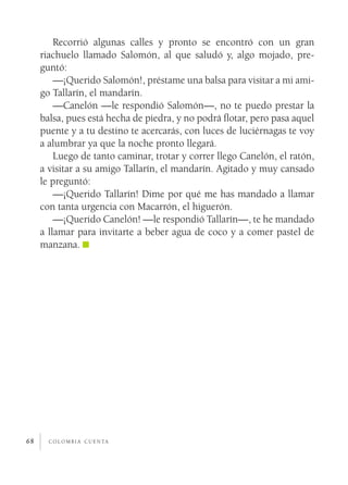 Recorrió algunas calles y pronto se encontró con un gran
     riachuelo llamado Salomón, al que saludó y, algo mojado, pre­
     guntó:
         —¡Querido Salomón!, préstame una balsa para visitar a mi ami­
     go Tallarín, el mandarín.
         —Canelón —le respondió Salomón—, no te puedo prestar la
     balsa, pues está hecha de piedra, y no podrá flotar, pero pasa aquel
     puente y a tu destino te acercarás, con luces de luciérnagas te voy
     a alumbrar ya que la noche pronto llegará.
         Luego de tanto caminar, trotar y correr llego Canelón, el ratón,
     a visitar a su amigo Tallarín, el mandarín. Agitado y muy cansado
     le preguntó:
         —¡Querido Tallarín! Dime por qué me has mandado a llamar
     con tanta urgencia con Macarrón, el higuerón.
         —¡Querido Canelón! —le respondió Tallarín—, te he mandado
     a llamar para invitarte a beber agua de coco y a comer pastel de
     manzana.




68     c o l o m b i a c u e n ta
 