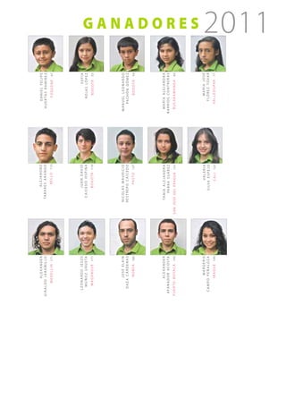 alexander                                   alejandro                  daniel felipe
gir aldo jar amillo                        ta b a r e s a r a n g o       h u e r ta s r a m í r e z
        m e d e l l í n   171                        b e l l o   113             f ú q u e n e   47




    leonardo jesús                              j ua n d av i d                        sofía
     m u ñ o z u r u e ta                   caicedo ospina                       rojas lópez
       m a g a n g u é   177                       b o g o tá   119                b o g o tá   53




         josé elkin                     nicolás mauricio                manuel leonardo
     daza cárdenas                      restrepo caicedo                   pa c h ó n g ó m e z
             n o b s a   185                         pa s t o   127                b o g o tá   59




           alexander                      ta n i a a l e j a n d r a      maría alejandra
 a fa n a d o r a c o s ta                    pa r r a s u á r e z      barrios contreras
p u e r t o b o ya c á   193    s a n j o s é d e l f r a g ua   131     b u c a r a m a n g a   65
                                                                                                       ganadores




         margeris                                       va l e r i a              maría josé
  c ampo peñaloza                                s i lva e s p e j o           f ló r e z to va r
            i b a g u é   199                           c a l i   137        v a l l e d u pa r   71
                                                                                                       2011
 