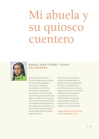 Mi abuela y
su quiosco
cuentero
m a r í a j o s é f l ó r e z t o va r
va l l e d u pa r


Me gusta leer cuentos de             Este triunfo es para toda mi
fantasía, dibujar, tocar el piano.   familia, en especial para mis
Me he formado alrededor              padres, a ellos se lo debo todo,
de cuentos y anécdotas               más que una dedicatoria es
compartidas con la familia           un homenaje a todos nuestros
y los amigos. Agradezco a            viejos, en especial a mis abuelos
mis profesores por darme las         y bisabuelos, por compartir
herramientas y las bases de este     sus anécdotas e historias
logro. La inspiración de escribir    interminables; en particular
este cuento es precisamente de       a dos grandes mujeres, las
mis vivencias en vacaciones, en      hermanas Arceo, en el cielo
el municipio de Curumaní, en el      a Delia, y en la Tierra a Golla.
Cesar. Allí, en el quiosco de mi
abuela, Golla Arceo, se relatan      Grado séptimo, Gimnasio del
estas “aventuras”.                   Saber, Valledupar, Cesar




                                                                         71
 