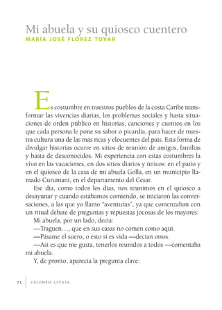Mi abuela y su quiosco cuentero
     m a r í a j o s é f l ó r e z t o va r




        E       s costumbre en nuestros pueblos de la costa Caribe trans­
     formar las vivencias diarias, los problemas sociales y hasta situa­
     ciones de orden público en historias, canciones y cuentos en los
     que cada persona le pone su sabor o picardía, para hacer de nues­
     tra cultura una de las más ricas y elocuentes del país. Esta forma de
     divulgar historias ocurre en sitios de reunión de amigos, familias
     y hasta de desconocidos. Mi experiencia con estas costumbres la
     vivo en las vacaciones, en dos sitios diarios y únicos: en el patio y
     en el quiosco de la casa de mi abuela Golla, en un municipio lla­
     mado Curumaní, en el departamento del Cesar.
         Ese día, como todos los días, nos reunimos en el quiosco a
     desayunar y cuando estábamos comiendo, se iniciaron las conver­
     saciones, a las que yo llamo “aventuras”, ya que comenzaban con
     un ritual debate de preguntas y repuestas jocosas de los mayores:
         Mi abuela, por un lado, decía:
         —Traguen…, que en sus casas no comen como aquí.
         —Pásame el suero, o esto sí es vida —decían otros.
         —Así es que me gusta, tenerlos reunidos a todos —comentaba
     mi abuela.
         Y, de pronto, aparecía la pregunta clave:


72     c o l o m b i a c u e n ta
 