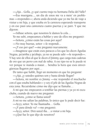 —¿Ajá... Golla, ¿y qué cuento trajo tu hermana Delia del Valle?
   —Esa muergana..., un día de estos me va a mete’ en proble­
mas —respondió—; ahora anda diciendo que yo me fui de viaje a
visitar a mi hija, y que estaba en la carretera esperando transporte
y en eso pasó una camioneta cuatro puertas y se paró. Y que me
dijeron:
   —Súbase señora, que nosotros le damos la cola…
   Yo me subí, empezamos a hablar y uno de ellos me preguntó:
   —Señora, ¿cómo están las cosas por aquí?
   —No muy buenas, señor —le respondí...
   —¿Y eso por qué? —me preguntó nuevamente.
   —Imagínese que están esos paracos a los que les dicen Águilas
Negras, pa’arriba y pa’abajo, ya no se puede salir —le respondí—.
Y hay uno de ellos al que le dicen el Jimmy, que carga más cadenas
de oro que un perro con mal de rabia. A ese tipo no se le puede ni
ver porque te manda a matar… bendita la hora que esos sinver­
güenzas llegaron por aquí…
   De tanto que hablé, llegó un momento en que les pregunté:
   —¿Ajá, ¿y ustedes quiénes son y hasta dónde llegan?
   —Señora, mi nombre es Jimmy —me respondió el muchacho
con el que estaba hablando— y soy el jefe de las Águilas Negras de
esta zona. Recuérdeme cómo me dijo que se llamaba…
   A mí que me empezaron a temblar las piernas y ya yo ni escu­
chaba, cuando de nuevo me preguntó:
   —Señora, ¿cómo se llama usted?
   A mí no me salían las palabras, lo único que le pude decir fue:
   —Ayyy, señor. Yo me llaamaaba… Golla.
   —¿Y para dónde va? —me preguntó.
   —Ayyy, señor. Dirá usted iba… a visitar a mi hija.
   —¿Qué fue lo que dijo de nosotros?

                                            m a r í a j o s é f l ó r e z t o va r   73
 