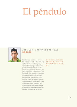 El péndulo


josé luis martínez bastidas
b o g o tá


Seré breve al referirme a mi vida.     Grado décimo, Institución
Dieciséis años, todos ellos viviendo   Educativa Departamental
en Cajicá. Una vida tranquila y        Pompilio Martínez, Bogotá,
común. Breve en general, aunque        D. C.
parezca tanto tiempo, es poco
más que un instante. El tiempo, mi
gran inspiración. Siempre soñé con
detenerlo, con que dejara de correr
y que mi existencia no estuviera
más definida por las horas y los
días. Un sueño de infancia que me
acompaña en la adolescencia y me
acompañará en la madurez. Un
sueño que decidí plasmar en este
cuento y que me regaló una de las
mejores experiencias de mi vida.




                                                                    79
 