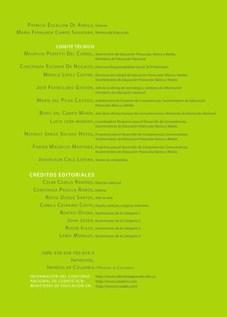 P at r i c i a E s c a l lo n D e A r d i l a , Gestora
M a r í a F e r n a n da C a m p o S a av e d r a , Ministra de Educación

                          CO MI T É téc n ico
     M au r i c i o P e r f e t t i D e l C o r r a l , Viceministro de Educación Preescolar, Básica y Media,
                                                        Ministerio de Educación Nacional

  C o n s ta n z a E s co b a r D e N o g a l e s , Directora Responsabilidad Social, RCN Televisión
                  M ó n i c a L ó p e z C a s t r o , Directora de Calidad de Educación Preescolar, Básica y Media,
                                                        Viceministerio de Educación Preescolar Básica y Media

             J o s é F r a n c i l i d e s G a r zó n , Jefe de la oficina de tecnología y sistemas de información
                                                        ministerio de educación nacional

             María      del    P i l a r C a i c e d o , Subdirectora de Fomento de Competencias, Viceministerio de Educación
                                                        Preescolar Básica y Media

               Boris     del   C a m p o M a r í n , Jefe de la Oficina Asesora de Comunicaciones, Ministerio de Educación Nacional
                      Lucía     l e ó n m o r e n o , Coordinadora Programa para el Desarrollo de Competencias,
                                                      Viceministerio de Educación Preescolar Básica y Media

     N at h a ly J a n i c e S o l a n o H oyo s , Programa para el desarrollo de Competencias Comunicativas,
                                                        Viceministerio de Educación Preescolar Básica y Media

          F a b i á n M au r i c i o M a r t í n e z , Programa para el desarrollo de Competencias Comunicativas,
                                                        Viceministerio de Educación Preescolar Básica y Media

              J o h a n s s o n C r u z L o p e r a , Asesor de contenidos

        créditos ed itoriale s
               C é s a r C a m i lo R a m í r e z , Director editorial
         C o n s ta n z a P a d i l l a R a m o s , Editora
                 R o c í o D u q u e S a n to s , Jefe de arte
             C a m i l a C e s a r i n o C o s ta , Diseño carátula y páginas interiores
                           B e at r i z O s u n a , Ilustraciones de la Categoría 1
                                J o h n J o v e n , Ilustraciones de la Categoría 2
                               R o g e r I c a z a , Ilustraciones de la Categoría 3
                           L e w i s M o r a l e s , Ilustraciones de la Categoría 4


                 ISBN: 978-958-705-610-5
                                     Impresión,
                    Impreso       e n C o lo m b i a / P r i n t e d i n C o lo m b i a

         Información D el Conc u rso                     http://www.colombiaaprende.edu.co
         N aciona l De Cu ento R cn-                     http://www.canalrcn.com
         ministerio De Edu cació n En:                   http://www.rcnradio.com/
 