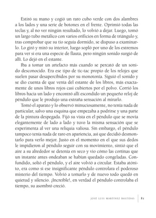 Estiró su mano y cogió un raro cubo verde con dos alambres
a los lados y una serie de botones en el frente. Oprimió todas las
teclas y, al no ver ningún resultado, lo volvió a dejar. Luego, tomó
un largo tubo metálico con varios orificios en forma de triángulo y,
tras comprobar que su tío seguía dormido, se dispuso a examinar­
lo. Lo giró y miró su interior, luego sopló por uno de los extremos
para ver si era una especie de flauta, pero ningún sonido surgió de
allí. Lo dejó en el estante.
    Iba a tomar un artefacto más cuando se percató de un soni­
do desconocido. Era ese tipo de tic-tac propio de los relojes que
suelen pasar desapercibidos por su monotonía. Siguió el sonido y
se dio cuenta de que venía del estante de los libros, más exacta­
mente de unos libros rojos casi cubiertos por el polvo. Corrió los
libros hacia un lado y encontró allí escondido un pequeño reloj de
péndulo que le produjo una extraña sensación al mirarlo.
    Tomó el aparato y lo observó minuciosamente, no tenía nada de
particular, salvo una esquina que empezaba a podrirse y una parte
de la pintura despegada. Fijó su vista en el péndulo que se movía
elegantemente de lado a lado y tuvo la misma sensación que se
experimenta al ver una reliquia valiosa. Sin embargo, el péndulo
tampoco tenía nada de raro en apariencia, así que decidió desmon­
tarlo para verlo mejor. Justo en el momento en el que sus dedos
le impidieron al péndulo seguir con su movimiento, sintió que el
aire a su alrededor se detenía en seco y vio cómo las cortinas que
un instante antes ondeaban se habían quedado congeladas. Con­
fundido, soltó el péndulo, y el aire volvió a circular. Estaba atóni­
to, era como si ese insignificante péndulo controlara el poderoso
misterio del tiempo. Volvió a tomarlo y de nuevo todo quedó en
quietud y silencio. ¡Increíble!, en verdad el péndulo controlaba el
tiempo, su asombró creció.

                                          j o s é l u i s m a rt í n e z b a s t i d a s   81
 