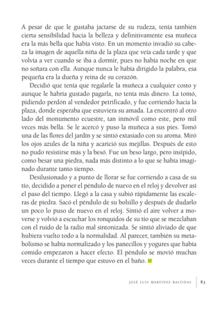 A pesar de que le gustaba jactarse de su rudeza, tenía también
cierta sensibilidad hacia la belleza y definitivamente esa muñeca
era la más bella que había visto. En un momento invadió su cabe­
za la imagen de aquella niña de la plaza que veía cada tarde y que
volvía a ver cuando se iba a dormir, pues no había noche en que
no soñara con ella. Aunque nunca le había dirigido la palabra, esa
pequeña era la dueña y reina de su corazón.
    Decidió que tenía que regalarle la muñeca a cualquier costo y
aunque le habría gustado pagarla, no tenía más dinero. La tomó,
pidiendo perdón al vendedor petrificado, y fue corriendo hacia la
plaza, donde esperaba que estuviera su amada. La encontró al otro
lado del monumento ecuestre, tan inmóvil como este, pero mil
veces más bella. Se le acercó y puso la muñeca a sus pies. Tomó
una de las flores del jardín y se sintió extasiado con su aroma. Miró
los ojos azules de la niña y acarició sus mejillas. Después de esto
no pudo resistirse más y la besó. Fue un beso largo, pero insípido,
como besar una piedra, nada más distinto a lo que se había imagi­
nado durante tanto tiempo.
    Desilusionado y a punto de llorar se fue corriendo a casa de su
tío, decidido a poner el péndulo de nuevo en el reloj y devolver así
el paso del tiempo. Llegó a la casa y subió rápidamente las escale­
ras de piedra. Sacó el péndulo de su bolsillo y después de dudarlo
un poco lo puso de nuevo en el reloj. Sintió el aire volver a mo­
verse y volvió a escuchar los ronquidos de su tío que se mezclaban
con el ruido de la radio mal sintonizada. Se sintió aliviado de que
hubiera vuelto todo a la normalidad. Al parecer, también su meta­
bolismo se había normalizado y los panecillos y yogures que había
comido empezaron a hacer efecto. El péndulo se movió muchas
veces durante el tiempo que estuvo en el baño.


                                          j o s é l u i s m a rt í n e z b a s t i d a s   83
 