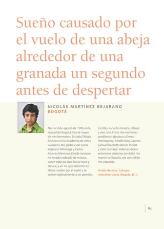 Sueño causado por
el vuelo de una abeja
alrededor de una
granada un segundo
antes de despertar
    nicol ás martínez be jar ano
    b o g o tá


    Nací el 4 de agosto de 1996 en la    Escribo, escucho música, dibujo
    ciudad de Bogotá. Soy el mayor       y veo cine. Entre mis escritores
    de tres hermanos. Estudio Dibujo     predilectos destaco a Ernest
    Artístico en la Academia de Artes    Hemingway, Adolfo Bioy Casares,
    Guerrero. Mis padres son Sonia       Samuel Beckett, Marcel Proust
    Bejarano Alméciga y Carlos           y Julio Cortázar. Además de las
    Alberto Martínez. Desde siempre      anteriores pasiones también me
    he estado rodeado de música,         mueve la filosofía, eje central de
    sobre todo de jazz, bossa nova y     mis estudios.
    clásica, y en mi apartamento los
    libros ruedan por el suelo y se      Grado décimo, Colegio
    suben sigilosamente a las paredes.   Interamericano, Bogotá, D. C.




                                                                              85
 