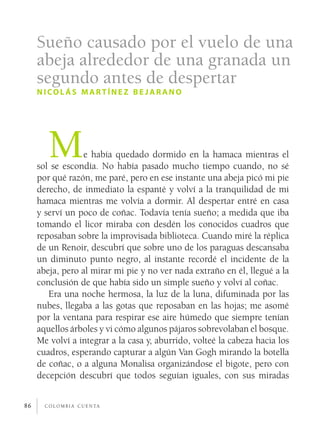 Sueño causado por el vuelo de una
     abeja alrededor de una granada un
     segundo antes de despertar
     nicolás martínez be jar ano




        M         e había quedado dormido en la hamaca mientras el
     sol se escondía. No había pasado mucho tiempo cuando, no sé
     por qué razón, me paré, pero en ese instante una abeja picó mi pie
     derecho, de inmediato la espanté y volví a la tranquilidad de mi
     hamaca mientras me volvía a dormir. Al despertar entré en casa
     y serví un poco de coñac. Todavía tenía sueño; a medida que iba
     tomando el licor miraba con desdén los conocidos cuadros que
     reposaban sobre la improvisada biblioteca. Cuando miré la réplica
     de un Renoir, descubrí que sobre uno de los paraguas descansaba
     un diminuto punto negro, al instante recordé el incidente de la
     abeja, pero al mirar mi pie y no ver nada extraño en él, llegué a la
     conclusión de que había sido un simple sueño y volví al coñac.
        Era una noche hermosa, la luz de la luna, difuminada por las
     nubes, llegaba a las gotas que reposaban en las hojas; me asomé
     por la ventana para respirar ese aire húmedo que siempre tenían
     aquellos árboles y vi cómo algunos pájaros sobrevolaban el bosque.
     Me volví a integrar a la casa y, aburrido, volteé la cabeza hacia los
     cuadros, esperando capturar a algún Van Gogh mirando la botella
     de coñac, o a alguna Monalisa organizándose el bigote, pero con
     decepción descubrí que todos seguían iguales, con sus miradas


86     c o l o m b i a c u e n ta
 