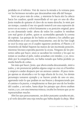 perdidas en el infinito. Viré de nuevo la mirada a la ventana para
ver los hermosos nevados que descansaban más allá del bosque.
    Serví un poco más de coñac, y mientras lo hacía alcé la cabeza
hacia los cuadros; quedé maravillado al ver que en uno de ellos
Jesús trataba de quitarse el clavo de su mano derecha; lo miré por
un tiempo, cuando él me vio quedó inmóvil con una expresión de
terror en su rostro y volvió lentamente a su posición original; pero
ya era demasiado tarde: ahora de todos los cuadros lo miraban
con mal genio al pobre, quien se acomodaba apenado la corona
de espinas. Las parejas de los bailes se soltaron y los caballos que
relinchaban en el aire cayeron bruscamente; uno de los Van Gogh
se tocó la oreja que en el cuadro siguiente perdería; el Platón y el
Aristóteles de Rafael bajaron las manos de tan incómoda posición,
mientras Sócrates esperaba paciente la cicuta. Ninguno de los pre­
sentes sabía qué hacer, unos se sacudían los vestidos y los que no
tenían se tocaban el pelo, todos actuaban con timidez, y yo, inva­
dido por la estupefacción, no había notado que había perdido ya
media botella de coñac.
    Sin más qué hacer, Jesús, que ahora estaba descansando, miró a
todos, y sin pronunciar palabra alguna cargó su cruz en el hombro
y empezó a andar despacio por un arenoso camino. Al poco tiem­
po apenas se alcanzaba a ver la vaga silueta de la cruz, los demás
personajes tomaron ejemplo y se fueron yendo de uno en uno,
agarrando todo lo que podían en sus brazos y desapareciendo por
el camino o la puerta, o simplemente se iban por uno de los bordes
del cuadro, y así todos, hasta dejar los paisajes que ahora estaban
vacíos; y yo, con una inmensa tristeza, tocaba los lienzos que ya no
representaban mucho.
    Abrí los ojos perezosamente, un dolor punzante azotaba mi pie,
y al verlo descubrí una roja roncha que había dejado la abeja. Miré

                                          n i c o l á s m a rt í n e z b e j a r a n o   87
 