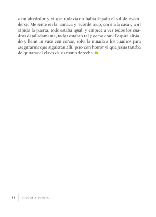 a mi alrededor y vi que todavía no había dejado el sol de escon­
     derse. Me senté en la hamaca y recordé todo, corrí a la casa y abrí
     rápido la puerta, todo estaba igual, y empecé a ver todos los cua­
     dros detalladamente, todos estaban tal y como eran. Respiré alivia­
     do y llené un vaso con coñac, volví la mirada a los cuadros para
     asegurarme que siguieran allí, pero con horror vi que Jesús trataba
     de quitarse el clavo de su mano derecha.




88     c o l o m b i a c u e n ta
 