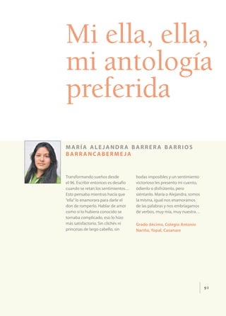 Mi ella, ella,
mi antología
preferida
maría alejandra barrera barrios
barrancabermeja


Transformando sueños desde            bodas imposibles y un sentimiento
el 96. Escribir entonces es desafío   victorioso les presento mi cuento,
cuando se retan los sentimientos…     ódienlo o disfrútenlo, pero
Esto pensaba mientras hacía que       siéntanlo. María o Alejandra, somos
“ella” lo enamorara para darle el     la misma, igual nos enamoramos
don de romperlo. Hablar de amor       de las palabras y nos embriagamos
como si lo hubiera conocido se        de verbos, muy mía, muy nuestra…
tornaba complicado, eso lo hizo
más satisfactorio. Sin clichés ni     Grado décimo, Colegio Antonio
princesas de largo cabello, sin       Nariño, Yopal, Casanare




                                                                            91
 