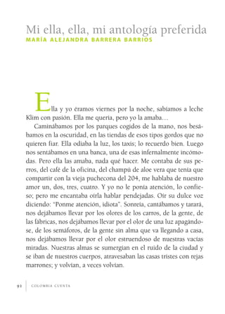 Mi ella, ella, mi antología preferida
     maría alejandra barrera barrios




        E      lla y yo éramos viernes por la noche, sabíamos a leche
     Klim con pasión. Ella me quería, pero yo la amaba…
         Caminábamos por los parques cogidos de la mano, nos besá­
     bamos en la oscuridad, en las tiendas de esos tipos gordos que no
     quieren fiar. Ella odiaba la luz, los taxis; lo recuerdo bien. Luego
     nos sentábamos en una banca, una de esas infernalmente incómo­
     das. Pero ella las amaba, nada qué hacer. Me contaba de sus pe­
     rros, del café de la oficina, del champú de aloe vera que tenía que
     compartir con la vieja puchecona del 204, me hablaba de nuestro
     amor un, dos, tres, cuatro. Y yo no le ponía atención, lo confie­
     so; pero me encantaba oírla hablar pendejadas. Oír su dulce voz
     diciendo: “Ponme atención, idiota”. Sonreía, cantábamos y tarará,
     nos dejábamos llevar por los olores de los carros, de la gente, de
     las fábricas, nos dejábamos llevar por el olor de una luz apagándo­
     se, de los semáforos, de la gente sin alma que va llegando a casa,
     nos dejábamos llevar por el olor estruendoso de nuestras vacías
     miradas. Nuestras almas se sumergían en el ruido de la ciudad y
     se iban de nuestros cuerpos, atravesaban las casas tristes con rejas
     marrones; y volvían, a veces volvían.

92     c o l o m b i a c u e n ta
 