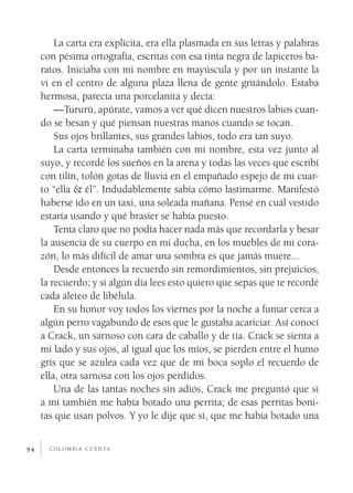 La carta era explícita, era ella plasmada en sus letras y palabras
     con pésima ortografía, escritas con esa tinta negra de lapiceros ba­
     ratos. Iniciaba con mi nombre en mayúscula y por un instante la
     vi en el centro de alguna plaza llena de gente gritándolo. Estaba
     hermosa, parecía una porcelanita y decía:
         —Tururú, apúrate, vamos a ver qué dicen nuestros labios cuan­
     do se besan y qué piensan nuestras manos cuando se tocan.
         Sus ojos brillantes, sus grandes labios, todo era tan suyo.
         La carta terminaba también con mi nombre, esta vez junto al
     suyo, y recordé los sueños en la arena y todas las veces que escribí
     con tilín, tolón gotas de lluvia en el empañado espejo de mi cuar­
     to “ella & él”. Indudablemente sabía cómo lastimarme. Manifestó
     haberse ido en un taxi, una soleada mañana. Pensé en cuál vestido
     estaría usando y qué brasier se había puesto.
         Tenía claro que no podía hacer nada más que recordarla y besar
     la ausencia de su cuerpo en mi ducha, en los muebles de mi cora­
     zón, lo más difícil de amar una sombra es que jamás muere...
         Desde entonces la recuerdo sin remordimientos, sin prejuicios,
     la recuerdo; y si algún día lees esto quiero que sepas que te recordé
     cada aleteo de libélula.
         En su honor voy todos los viernes por la noche a fumar cerca a
     algún perro vagabundo de esos que le gustaba acariciar. Así conocí
     a Crack, un sarnoso con cara de caballo y de tía. Crack se sienta a
     mi lado y sus ojos, al igual que los míos, se pierden entre el humo
     gris que se azulea cada vez que de mi boca soplo el recuerdo de
     ella, otra sarnosa con los ojos perdidos.
         Una de las tantas noches sin adiós, Crack me preguntó que si
     a mí también me había botado una perrita; de esas perritas boni­
     tas que usan polvos. Y yo le dije que sí, que me había botado una


94     c o l o m b i a c u e n ta
 