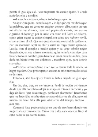 perrita al igual que a él. Pero mi perrita era cuento aparte. Y Crack
abrió los ojos y me dijo:
    —La noche es eterna, nárrate todo lo que quieras.
    Yo apreté mi puño, cerré los ojos y le dije que era más bella que
las palabras, que era como un suspiro, como el alba, como un ven
mi vida hazme el amor, como mil pepitas de éxtasis, que era un
cigarrillo el domingo por la tarde, era como mil flores de colores,
como gritar mamá se acabó el papel, era como you rock my world,
ella era como el sol. Que me quedaba corto contándole quién era.
Por un momento sentí su olor y entre mi vaga mente apareció.
Lúcida, con el esmalte a medio quitar y su largo cabello negro
despeinado, en ese mismo momento quise tenerla conmigo para
besarle todo su nombre, para hacerle el amor entre las nubes, para
darle un besito entre sus ardientes y macabros ojos, para decirle
suavecito:
    —Preciosa, acompáñame a ser ave, a cantar toda la noche so
happy together. Qué preocupante, eres un te amo mientras las velas
se derriten.
    Entonces, abrí los ojos y Crack se había largado al igual que
ella.
    Un día, dos, tres, no me importa. Perdí la noción del tiempo
desde que ella no volvió a dejar sus zapatos rotos en la cocina y yo
dejé de decir, “qué cosa contigo, ponlos en el armario”. Reconozco
que me hace falta mucho tiempo para olvidarme de ella, pero así
mismo me hace falta ella para olvidarme del tiempo, incluso…
aún más.
    Comencé hace poco a trabajar en uno de esos bares donde van
mujerzuelas y camioneros. Canto tres o dos canciones, al fin y al
cabo nadie se da cuenta nunca.


                                     maría alejandra barrera barrios    95
 