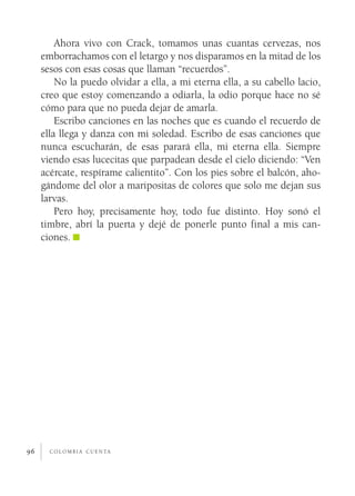 Ahora vivo con Crack, tomamos unas cuantas cervezas, nos
     emborrachamos con el letargo y nos disparamos en la mitad de los
     sesos con esas cosas que llaman “recuerdos”.
         No la puedo olvidar a ella, a mi eterna ella, a su cabello lacio,
     creo que estoy comenzando a odiarla, la odio porque hace no sé
     cómo para que no pueda dejar de amarla.
         Escribo canciones en las noches que es cuando el recuerdo de
     ella llega y danza con mi soledad. Escribo de esas canciones que
     nunca escucharán, de esas parará ella, mi eterna ella. Siempre
     viendo esas lucecitas que parpadean desde el cielo diciendo: “Ven
     acércate, respírame calientito”. Con los pies sobre el balcón, aho­
     gándome del olor a maripositas de colores que solo me dejan sus
     larvas.
         Pero hoy, precisamente hoy, todo fue distinto. Hoy sonó el
     timbre, abrí la puerta y dejé de ponerle punto final a mis can­
     ciones.




96     c o l o m b i a c u e n ta
 