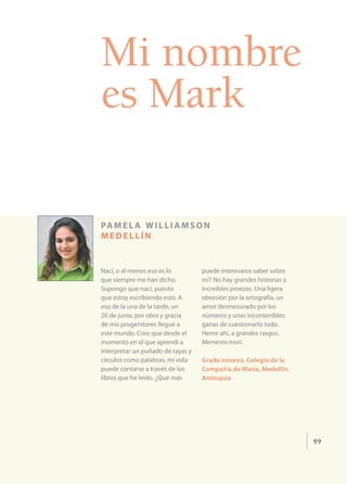 Mi nombre
es Mark

pa m e l a w i l l i a m s o n
medellín


Nací, o al menos eso es lo         puede interesaros saber sobre
que siempre me han dicho.          mí? No hay grandes historias o
Supongo que nací, puesto           increíbles proezas. Una ligera
que estoy escribiendo esto. A      obsesión por la ortografía, un
eso de la una de la tarde, un      amor desmesurado por los
20 de junio, por obra y gracia     números y unas incontenibles
de mis progenitores llegué a       ganas de cuestionarlo todo.
este mundo. Creo que desde el      Heme ahí, a grandes rasgos.
momento en el que aprendí a        Memento mori.
interpretar un puñado de rayas y
círculos como palabras, mi vida    Grado noveno, Colegio de la
puede contarse a través de los     Compañía de María, Medellín,
libros que he leído. ¿Qué más      Antioquia




                                                                    99
 