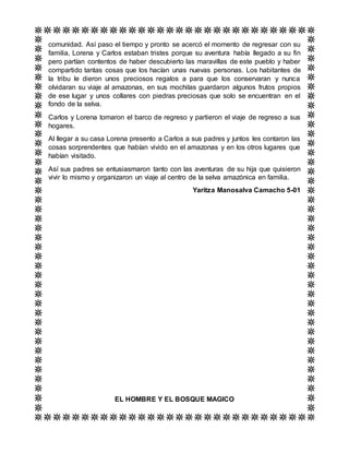 comunidad. Así paso el tiempo y pronto se acercó el momento de regresar con su
familia, Lorena y Carlos estaban tristes porque su aventura había llegado a su fin
pero partían contentos de haber descubierto las maravillas de este pueblo y haber
compartido tantas cosas que los hacían unas nuevas personas. Los habitantes de
la tribu le dieron unos preciosos regalos a para que los conservaran y nunca
olvidaran su viaje al amazonas, en sus mochilas guardaron algunos frutos propios
de ese lugar y unos collares con piedras preciosas que solo se encuentran en el
fondo de la selva.
Carlos y Lorena tomaron el barco de regreso y partieron el viaje de regreso a sus
hogares.
Al llegar a su casa Lorena presento a Carlos a sus padres y juntos les contaron las
cosas sorprendentes que habían vivido en el amazonas y en los otros lugares que
habían visitado.
Así sus padres se entusiasmaron tanto con las aventuras de su hija que quisieron
vivir lo mismo y organizaron un viaje al centro de la selva amazónica en familia.
Yaritza Manosalva Camacho 5-01
EL HOMBRE Y EL BOSQUE MAGICO
 