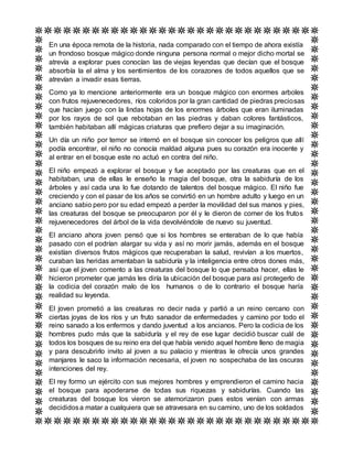 En una época remota de la historia, nada comparado con el tiempo de ahora existía
un frondoso bosque mágico donde ninguna persona normal o mejor dicho mortal se
atrevía a explorar pues conocían las de viejas leyendas que decían que el bosque
absorbía la el alma y los sentimientos de los corazones de todos aquellos que se
atrevían a invadir esas tierras.
Como ya lo mencione anteriormente era un bosque mágico con enormes arboles
con frutos rejuvenecedores, ríos coloridos por la gran cantidad de piedras preciosas
que hacían juego con la lindas hojas de los enormes árboles que eran iluminadas
por los rayos de sol que rebotaban en las piedras y daban colores fantásticos,
también habitaban allí mágicas criaturas que prefiero dejar a su imaginación.
Un día un niño por temor se internó en el bosque sin conocer los peligros que allí
podía encontrar, el niño no conocía maldad alguna pues su corazón era inocente y
al entrar en el bosque este no actuó en contra del niño.
El niño empezó a explorar el bosque y fue aceptado por las creaturas que en el
habitaban, una de ellas le enseño la magia del bosque, otra la sabiduría de los
árboles y así cada una lo fue dotando de talentos del bosque mágico. El niño fue
creciendo y con el pasar de los años se convirtió en un hombre adulto y luego en un
anciano sabio pero por su edad empezó a perder la movilidad del sus manos y pies,
las creaturas del bosque se preocuparon por él y le dieron de comer de los frutos
rejuvenecedores del árbol de la vida devolviéndole de nuevo su juventud.
El anciano ahora joven pensó que si los hombres se enteraban de lo que había
pasado con el podrían alargar su vida y así no morir jamás, además en el bosque
existían diversos frutos mágicos que recuperaban la salud, revivían a los muertos,
curaban las heridas amentaban la sabiduría y la inteligencia entre otros dones más,
así que el joven comento a las creaturas del bosque lo que pensaba hacer, ellas le
hicieron prometer que jamás les diría la ubicación del bosque para así protegerlo de
la codicia del corazón malo de los humanos o de lo contrario el bosque haría
realidad su leyenda.
El joven prometió a las creaturas no decir nada y partió a un reino cercano con
ciertas joyas de los ríos y un fruto sanador de enfermedades y camino por todo el
reino sanado a los enfermos y dando juventud a los ancianos. Pero la codicia de los
hombres pudo más que la sabiduría y el rey de ese lugar decidió buscar cuál de
todos los bosques de su reino era del que había venido aquel hombre lleno de magia
y para descubrirlo invito al joven a su palacio y mientras le ofrecía unos grandes
manjares le saco la información necesaria, el joven no sospechaba de las oscuras
intenciones del rey.
El rey formo un ejército con sus mejores hombres y emprendieron el camino hacia
el bosque para apoderarse de todas sus riquezas y sabidurías. Cuando las
creaturas del bosque los vieron se atemorizaron pues estos venían con armas
decididosa matar a cualquiera que se atravesara en su camino, uno de los soldados
 