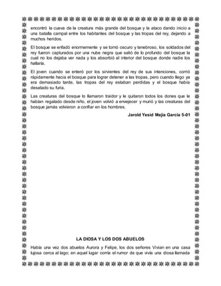 encontró la cueva de la creatura más grande del bosque y la ataco dando inicio a
una batalla campal entre los habitantes del bosque y las tropas del rey, dejando a
muchos heridos.
El bosque se enfadó enormemente y se tornó oscuro y tenebroso, los soldados del
rey fueron capturados por una nube negra que salió de lo profundo del bosque la
cual no los dejaba ver nada y los absorbió al interior del bosque donde nadie los
hallaría.
El joven cuando se enteró por los sirvientes del rey de sus intenciones, corrió
rápidamente hacia el bosque para lograr detener a las tropas, pero cuando llego ya
era demasiado tarde, las tropas del rey estaban perdidas y el bosque había
desatado su furia.
Las creaturas del bosque lo llamaron traidor y le quitaron todos los dones que le
habían regalado desde niño, el joven volvió a envejecer y murió y las creaturas del
bosque jamás volvieron a confiar en los hombres.
Jarold Yesid Mejía García 5-01
LA DIOSA Y LOS DOS ABUELOS
Había una vez dos abuelos Aurora y Felipe, los dos señores Vivian en una casa
lujosa cerca al lago; en aquel lugar corría el rumor de que vivía una diosa llamada
 
