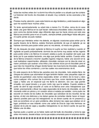 todas las noches antes de ir a dormir los niños le pedían a su abuelo que les contara
La historian del trocito de chocolate el abuelo muy contento se les acercaba y les
decía:
Prestas mucha atención, pues esta historia es algo fantástica y está basada en algo
que me sucedió hace muchos años…
Yo tenía aproximadamente su edad más o menos 9 o 10 años, cerca de mi casa
había una gran fábrica en la cual hacían deliciosos chocolates estos chocolates no
eran como los demás tenían algo diferente algo que los hacía únicos por esto esa
fábrica se convirtió para mí en un sueño, siempre anhele poder llegar hasta ella pero
mi sueño jamás se pudo realizar.
Siempre que intentaba entrar me detenía, en algunas ocasiones quise entrar por la
puerta trasera de la fábrica, estaba Siempre pendiente de que el vigilante ya se
hubiese dormido para poder entrar pero no me atrevía, el miedo me ganaba.
Un día después de estar vigilando la fábrica mi sueño se hizo realidad y cuando el
vigilante se quedó profundamente dormido de una forma muy astuta me las ingenie
para poder entrar a la fábrica mi corazón estaba a punto de explotar del susto que
tenía por lo que estaba haciendo, era algo que jamás había sentido. Cuando entro
de la fábrica empecé a recorrer aquellos lugares mágicos, había una sección en la
cual realizaban experimentos utilizando chocolate siempre con la idea de crear un
nuevo producto que cautivar a los niños y los volviera locos por el chocolate pero el
que más me impactó fue el lugar donde hacían las ricas barra de chocolate, aquellas
que todos los niños comíamos y con las cuales nos enamoramos de él,
En este espacio de la fábrica las paredes eran de chocolate, todo estaba lleno de
chispas de colores que adornaban el lugar también habían unas pequeñas cajas en
donde se guardaban unas barras especiales, tenían un letrero de no tocar y claro
como cualquier niño curioso fue lo primero que hice, correr rápidamente hasta las
cajas y había una en especial que me llamó la atención, era una caja grande
envuelta con papel dorado y un gran moño rojo que la sellaba. Cuando estaba a
punto de abrir la caja escuché un ruido en la fábrica eran unos trabajadores que
venían precisamente a llevar las cajas especiales de la barra de chocolate, en ese
momento entré en pánico y mi corazón ahora sí estaba por estallar, como pude me
escondí en medio de los bultos de chocolate que sobraban de los recortes de las
barras, el olor era delicioso y me daban ganas de comerlas intente hacer el mayor
silencio posible para que los trabajadores no se dieran cuenta de mi presencia y
todo se convirtiera en un gran problema, ellos tomaron las cajas que estaban en el
lugar prohibido en ese instante como una señal de Dios la caja más hermosa se
deslizó de la pila de cajas y aquellos trabajadores no se dieron cuenta de que les
faltaba una de ellas.
Apenas pude y cuando ya no había nadie salí del bulto de chocolate y tome la caja
entre mis manos, desate el lazo con la que estaba amarrada para mi sorpresa dentro
 