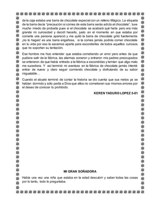 de la caja estaba una barra de chocolate especial con un relleno Mágico. La etiqueta
de la barra decía “precaución si comes de esta barra serás adicto al chocolate”, tuve
mucho miedo de probarla pues si el chocolate se acabará qué haría pero era más
grande mi curiosidad y decidí hacerlo, justo en el momento en que estaba por
comerla una persona apareció y me quitó la barra de chocolate gritó fuertemente
¡no lo hagas! es una barra engañosa, si la comes jamás podrás comer chocolate
en tu vida por eso la sacamos aparte para esconderlas de todos aquellos curiosos
que no soportan su tentación.
Ese hombre me hizo entender que estaba cometiendo un error pero antes de que
pudiera salir de la fábrica, las alarmas sonaron y entraron mis padres preocupados
se enteraron de que había entrado a la fábrica a escondidas y temían que algo malo
me sucediera. Y así terminó mi aventura en la fábrica de chocolate jamás intenté
entrar de nuevo y claro seguir comiendo chocolate y disfrutando de su sabor
inigualable…
Cuando el abuelo terminó de contar la historia se dio cuenta que sus nietos ya se
habían dormido y sólo pedía a Dios que ellos no cometieran sus mismos errores por
el deseo de conocer lo prohibido.
KEREN YADURO LOPEZ 5-01
MI GRAN SOÑADORA
Había una vez una niña que estaba en la edad descubrir y saber todas las cosas
por lo tanto, todo lo preguntaba.
 