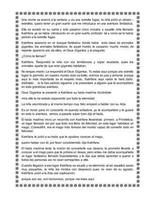 Una noche se acercó a la ventana y vio una estrella fugaz, la niña pidió un deseo: -
estrellita, quiero tener un gran sueño que me introduzca en una aventura fantástica.
Ella se acostó en su cama y solo pasaron cinco minutos y aquella niña llamada
Katrifans ya se había introducido en un gran sueño profundo tal y como se lo había
pedido a la estrella fugaz.
Katrifans apareció en un bosque fantástico donde había toda clase de animales
gigantes, los animales fantásticos de aquel mundo le causaron mucho miedo, de
repente apareció uno de ellos, el Osus Gigantus y le pregunto:
¿Cómo te llamas?
Katrifans. Respondió la niña con voz temblorosa y súper asustada, pues los
animales aparte de que eran gigantes hablaban.
No tengas miedo. Le respondió el Osus Gigantus. Tu estas aquí porque una estrella
fugaz lo permitió, en nuestro mundo todo es bello, vivimos en paz y armonía porque
aquí lo más importante es el respeto muto, Katrifans aquí nadie te hará daño,
disfrútalo… tú lo has pedido; sígueme y te presentare a alguien que te acompañara
en esta grandiosa aventura,
Osus Gigantus le presento a Katrifans su hada madrina diciéndole:
mira ella te ha estado esperando por toda la eternidad
La niña asombrada y al mismo tiempo muy feliz empezó a hablar con su Ada.
Es un honor para mí conocerte mi querida soñadora, yo te acompañare y te guiare
en esta tu aventura, vamos a pasarla súper bien dijo el hada.
El hada madrina inicio un recorrido con Katrifans llevándola primero a Prinsfelica,
un lugar llamado así por que todo era lleno de felicidad, en este lugar habitaba un
mago, Cransclifirt, era el mago más famoso del mundo capaz de convertir todo en
felicidad.
Katrifans le pidió a su hada que le ayudara conocer al mago,
quiero hablar con él, por favor concédemelo dijo Katrifans.
El hada madrina tenía la misión de concederle sus deseos, le prometió llevarla a
conocer a el mago para que le pidiera un deseo, pero antes me debía acompañarla
un lugar fantástico llamado Duendelandia y le dijo que debía aprender a querer a
todas las personas así no sean semejantes a ella.
Cuando llegaron a ese lugar Katrifans se asustó y se aterrorizo al ver aquellos seres
muy pequeños, la niña los miraba con desprecio pues no eran de su agrado,
Katrifans pidió a la Ada una explicación:
porque son así, son horrorosos, porque me traes aquí.
 