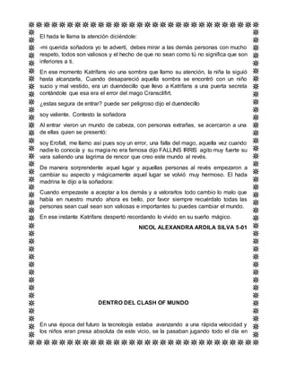 El hada le llama la atención diciéndole:
-mi querida soñadora yo te advertí, debes mirar a las demás personas con mucho
respeto, todos son valiosos y el hecho de que no sean como tú no significa que son
inferiores a ti.
En ese momento Katrifans vio una sombra que llamo su atención, la niña la siguió
hasta alcanzarla, Cuando desapareció aquella sombra se encontró con un niño
sucio y mal vestido, era un duendecillo que llevo a Katrifans a una puerta secreta
contándole que esa era el error del mago Cransclifirt.
¿estas segura de entrar? puede ser peligroso dijo el duendecillo
soy valiente. Contesto la soñadora
Al entrar vieron un mundo de cabeza, con personas extrañas, se acercaron a una
de ellas quien se presentó:
soy Erofall, me llamo así pues soy un error, una falla del mago, aquella vez cuando
nadie lo conocía y su magia no era famosa dijo FALLINS IRRIS agito muy fuerte su
vara saliendo una lagrima de rencor que creo este mundo al revés.
De manera sorprendente aquel lugar y aquellas personas al revés empezaron a
cambiar su aspecto y mágicamente aquel lugar se volvió muy hermoso. El hada
madrina le dijo a la soñadora:
Cuando empezaste a aceptar a los demás y a valorarlos todo cambio lo malo que
había en nuestro mundo ahora es bello, por favor siempre recuérdalo todas las
personas sean cual sean son valiosas e importantes tu puedes cambiar el mundo.
En ese instante Katrifans despertó recordando lo vivido en su sueño mágico.
NICOL ALEXANDRA ARDILA SILVA 5-01
DENTRO DEL CLASH OF MUNDO
En una época del futuro la tecnología estaba avanzando a una rápida velocidad y
los niños eran presa absoluta de este vicio, se la pasaban jugando todo el día en
 