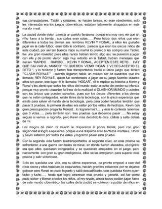 sus computadores, Tablet y celulares, no hacían tareas, no eran obedientes, solo
les interesaba era los juegos cibernéticos, estaban totalmente atrapados en este
mundo irreal.
La ciudad donde vivían parecía un pueblo fantasma porque era muy raro ver que un
niño fuera a la tienda , sus calles eran solas……Pero había dos niños que eran
diferentes a todos los demás sus nombres KEVIN Y RONAL, a ellos les gustaba
jugar en la calle futbol, eran todo lo contrario, parecía que eran los únicos niños de
esta ciudad, por ser tan buenos hijos su mamá lo premio y les compro una Tablet,
fue una gran novedad pues ellos nunca habían tenido algo así, se pusieron a jugar
con ella y de pronto vieron algo muy extraño en la Tablet, habían mensajes que
decían “RAPIDO… RAPIDO… KEVIN Y RONAL, ACEPTEN ESTE RETO… HAY
QUE SALVAR AL MUNDO” “SI QUIEREN VENIR DIGAN 3 VECES ACEPTO EL
RETO “, y lo hicieron y fueron tele transportados hacia el único juego que tenían
“”CLASH ROYALE”” , cuando llegaron había un místico ser de cuadritos que era
llamado REY ROYALE, quien fue condenado a jugar en su juego favorito durante
años sin parar, ese lugar él lo llamaba “HOGAR”, él le explico su historia a Kevin y
Ronal y les alerto que todos los niños del mundo están a punto de perder su infancia
porque muy pronto cruzarían la línea de la realidad al CLASH OR MUNDO y ustedes
son los únicos que pueden salvarlos, pues son los únicos diferentes a los demás
que no están contagiados, están libres de la tecnología, son la única esperanza que
existe para salvar el mundo de la tecnología, pero para poder hacerlos tendrán que
pasar 3 pruebas, la primera de ellas era saltar por los valles de hechizos, Kevin con
gran preocupación pregunta Ronald…lo lograremos?.... y este le contesta tenemos
que 3 vidas….. pero también son tres pruebas que debemos pasar …. No estoy
seguro si vamos a lograrlo, pero Kevin más decidido le dice, cállate y salta detrás
de mí.
Los magos de clash or mundo le dispararon al pobre Ronal, pero con gran
sagacidad el logro esquivarlos porque esos disparos eran hechizos mortales, Ronal
y Kevin saltaron por todos los valles y lograron pasar esta prueba.
Con la segunda vida fueron teletransportados al segundo nivel, en esta prueba se
enfrentaron a una guerra con bolas de nieve, en donde fueron atacados, el objetivo
era que ellos quedaran congelados y se quedaran atrapados en el juego, pero
nuevamente con gran su gran inteligencia, ellos se las arreglaron para superar esta
prueba y salir victoriosos.
Solo les quedaba una vida, era su última esperanza, de pronto empezó a caer del
cielo cocos y ellos trataban de esquivarlos, hacían grandes esfuerzos por no dejarse
golpear pero Ronal no pudo lograrlo y salió descalificado, solo quedaba Kevin quien
lucho y lucho…., hasta que logro atravesar esta prueba y ganarla, así fue como
pudo salvar y liberar a todos los niños, al rey royale, ahora todos podían jugar fuera
de este mundo cibernético, las calles de la ciudad se volvieron a poblar de niños en
 