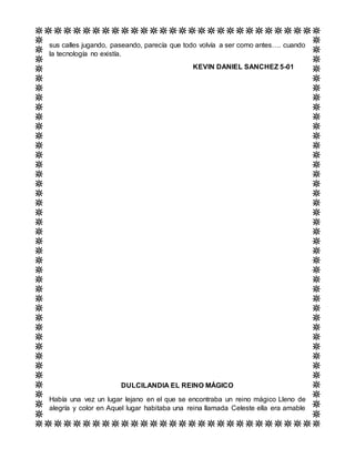sus calles jugando, paseando, parecía que todo volvía a ser como antes…. cuando
la tecnología no existía.
KEVIN DANIEL SANCHEZ 5-01
DULCILANDIA EL REINO MÁGICO
Había una vez un lugar lejano en el que se encontraba un reino mágico Lleno de
alegría y color en Aquel lugar habitaba una reina llamada Celeste ella era amable
 